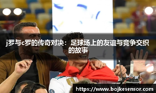 j罗与c罗的传奇对决：足球场上的友谊与竞争交织的故事